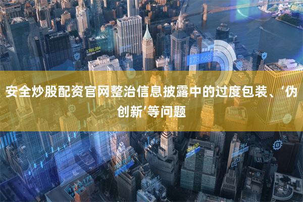 安全炒股配资官网整治信息披露中的过度包装、‘伪创新’等问题