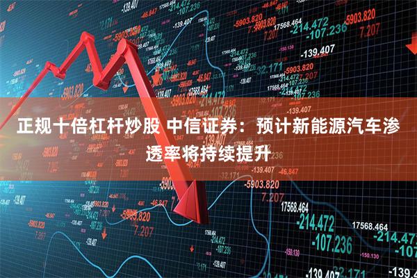 正规十倍杠杆炒股 中信证券：预计新能源汽车渗透率将持续提升