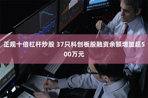 正规十倍杠杆炒股 37只科创板股融资余额增加超500万元