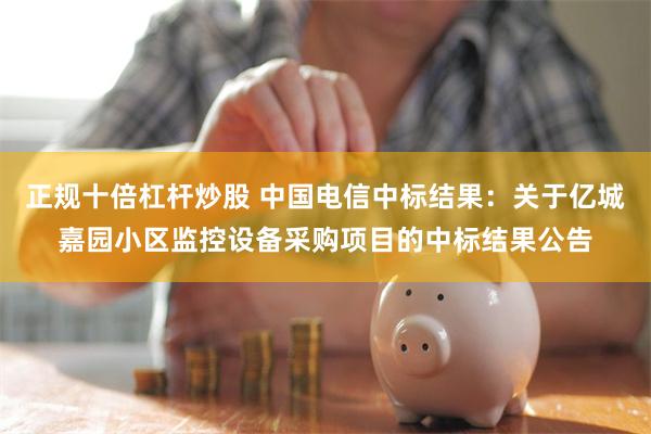 正规十倍杠杆炒股 中国电信中标结果：关于亿城嘉园小区监控设备采购项目的中标结果公告