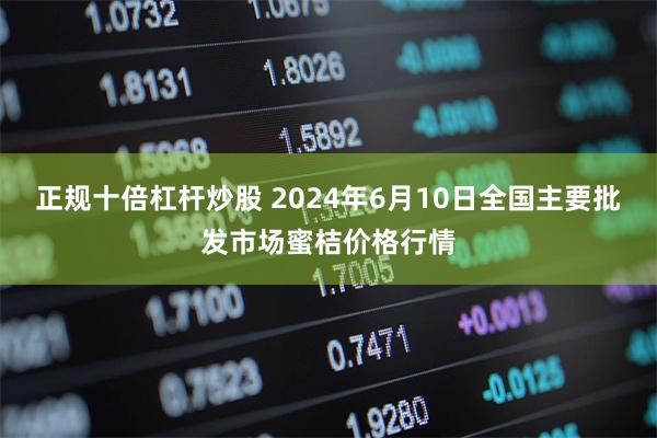 正规十倍杠杆炒股 2024年6月10日全国主要批发市场蜜桔价格行情