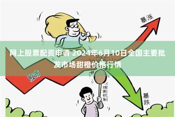 网上股票配资申请 2024年6月10日全国主要批发市场甜橙价格行情