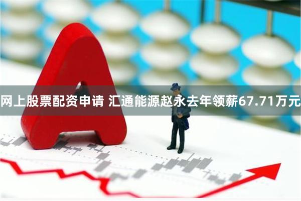 网上股票配资申请 汇通能源赵永去年领薪67.71万元