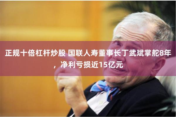 正规十倍杠杆炒股 国联人寿董事长丁武斌掌舵8年，净利亏损近15亿元