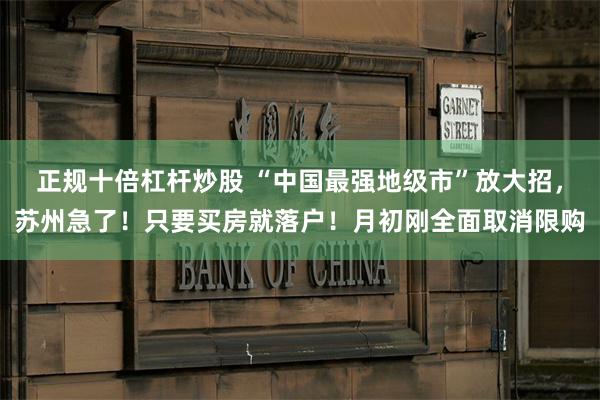正规十倍杠杆炒股 “中国最强地级市”放大招，苏州急了！只要买房就落户！月初刚全面取消限购