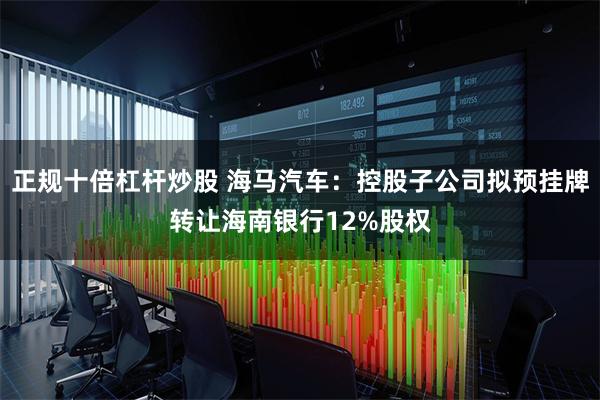 正规十倍杠杆炒股 海马汽车：控股子公司拟预挂牌转让海南银行12%股权