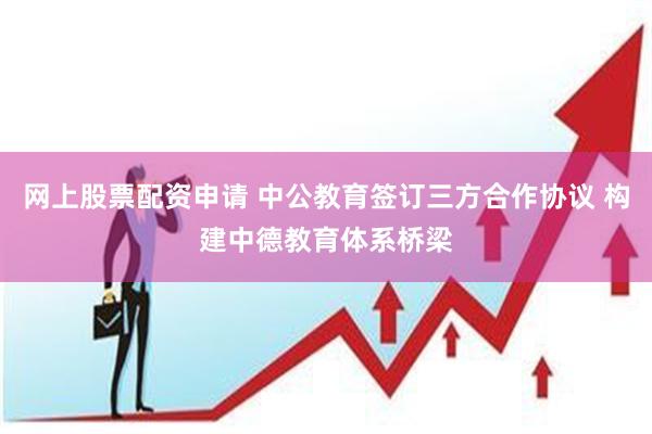 网上股票配资申请 中公教育签订三方合作协议 构建中德教育体系桥梁