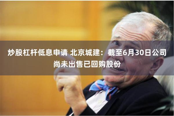 炒股杠杆低息申请 北京城建：截至6月30日公司尚未出售已回购股份