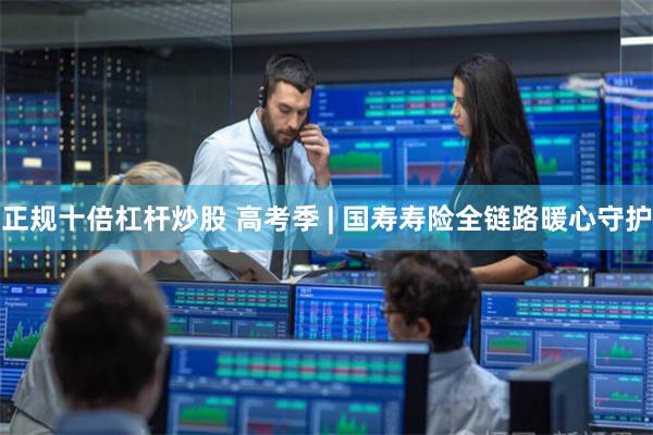 正规十倍杠杆炒股 高考季 | 国寿寿险全链路暖心守护