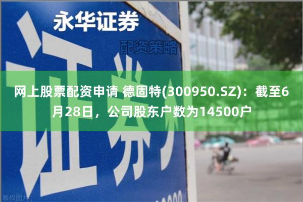 网上股票配资申请 德固特(300950.SZ)：截至6月28日，公司股东户数为14500户