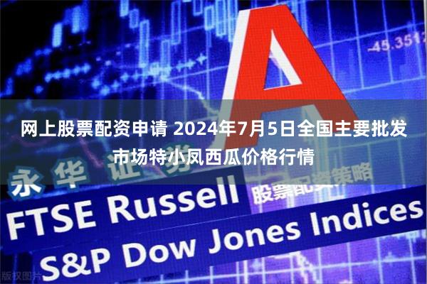 网上股票配资申请 2024年7月5日全国主要批发市场特小凤西瓜价格行情