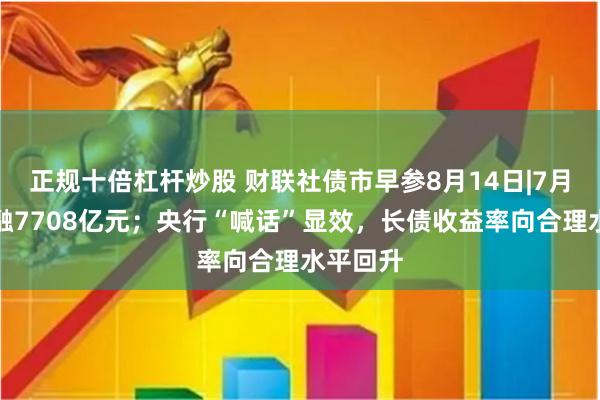 正规十倍杠杆炒股 财联社债市早参8月14日|7月新增社融7708亿元；央行“喊话”显效，长债收益率向合理水平回升