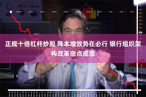 正规十倍杠杆炒股 降本增效势在必行 银行组织架构改革由点成面
