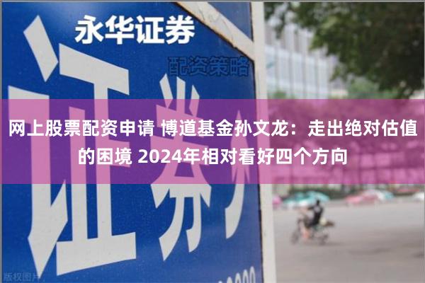 网上股票配资申请 博道基金孙文龙：走出绝对估值的困境 2024年相对看好四个方向