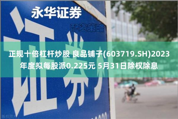 正规十倍杠杆炒股 良品铺子(603719.SH)2023年度拟每股派0.225元 5月31日除权除息