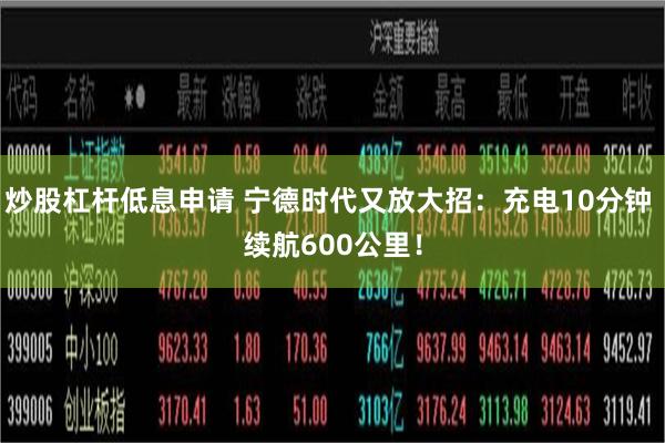 炒股杠杆低息申请 宁德时代又放大招：充电10分钟 续航600公里！