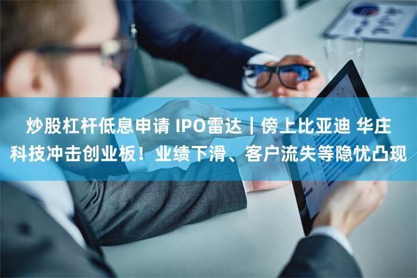 炒股杠杆低息申请 IPO雷达｜傍上比亚迪 华庄科技冲击创业板！业绩下滑、客户流失等隐忧凸现
