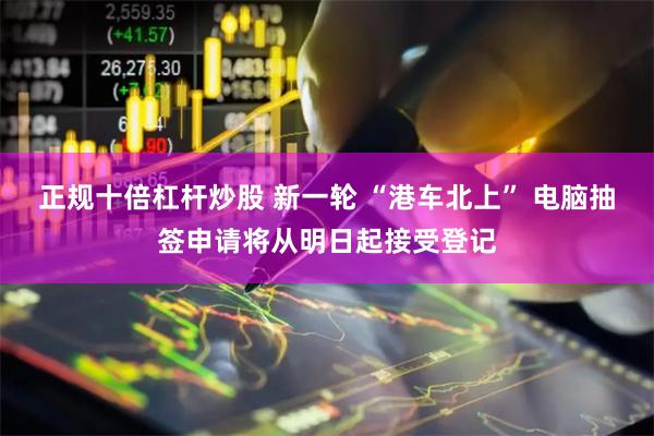 正规十倍杠杆炒股 新一轮 “港车北上” 电脑抽签申请将从明日起接受登记