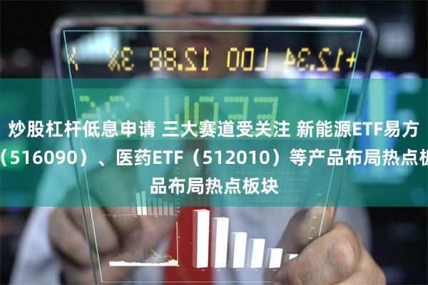 炒股杠杆低息申请 三大赛道受关注 新能源ETF易方达（516090）、医药ETF（512010）等产品布局热点板块