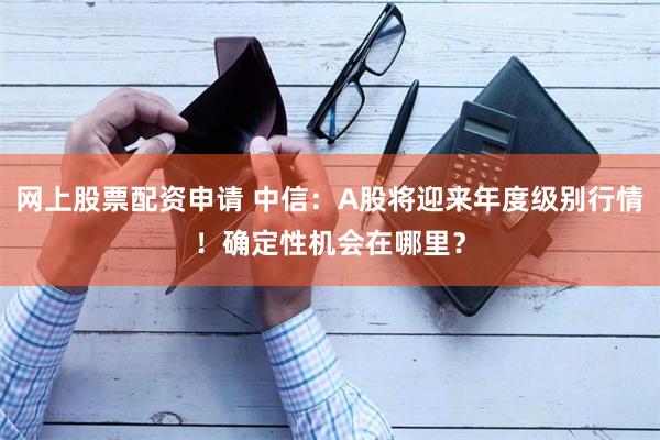 网上股票配资申请 中信：A股将迎来年度级别行情！确定性机会在哪里？