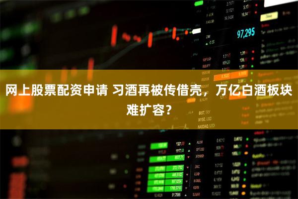 网上股票配资申请 习酒再被传借壳，万亿白酒板块难扩容？