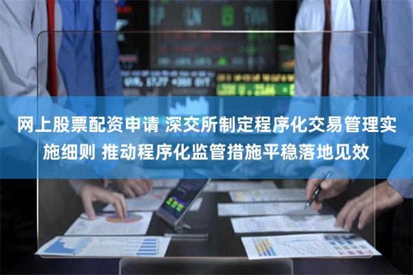 网上股票配资申请 深交所制定程序化交易管理实施细则 推动程序化监管措施平稳落地见效