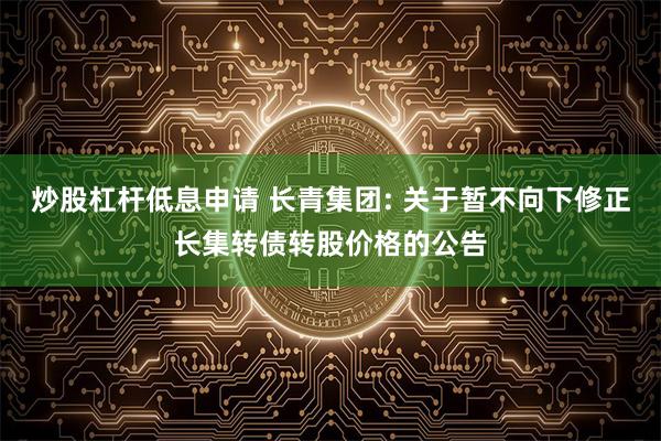 炒股杠杆低息申请 长青集团: 关于暂不向下修正长集转债转股价格的公告
