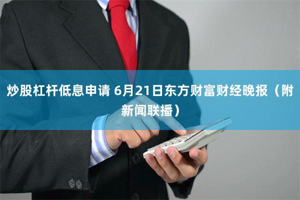 炒股杠杆低息申请 6月21日东方财富财经晚报（附新闻联播）