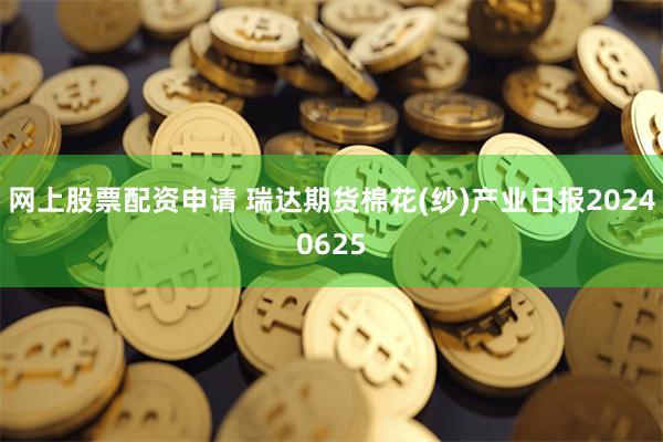 网上股票配资申请 瑞达期货棉花(纱)产业日报20240625