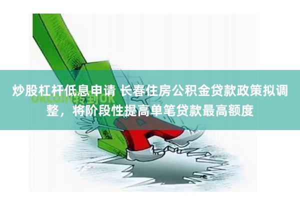 炒股杠杆低息申请 长春住房公积金贷款政策拟调整，将阶段性提高单笔贷款最高额度