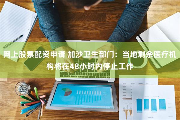 网上股票配资申请 加沙卫生部门：当地剩余医疗机构将在48小时内停止工作