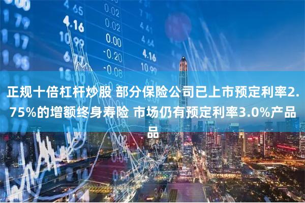 正规十倍杠杆炒股 部分保险公司已上市预定利率2.75%的增额终身寿险 市场仍有预定利率3.0%产品