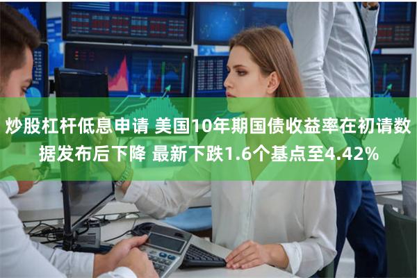 炒股杠杆低息申请 美国10年期国债收益率在初请数据发布后下降 最新下跌1.6个基点至4.42%