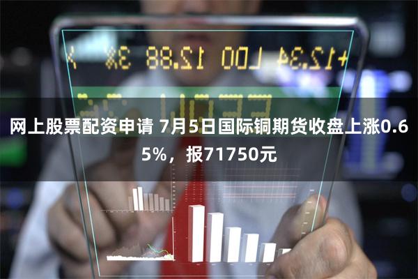 网上股票配资申请 7月5日国际铜期货收盘上涨0.65%，报71750元