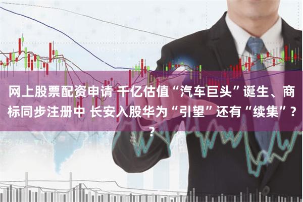 网上股票配资申请 千亿估值“汽车巨头”诞生、商标同步注册中 长安入股华为“引望”还有“续集”？