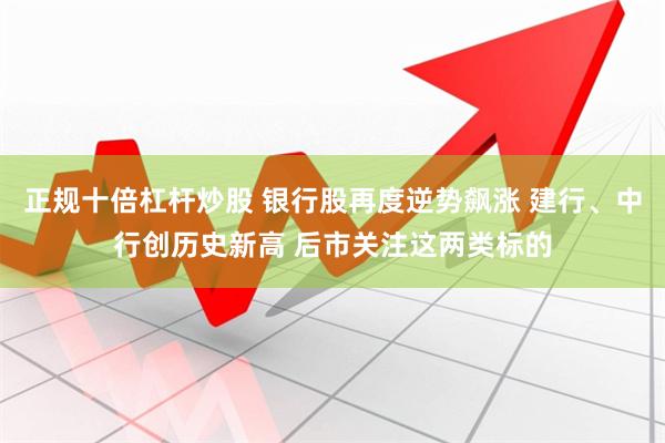 正规十倍杠杆炒股 银行股再度逆势飙涨 建行、中行创历史新高 后市关注这两类标的