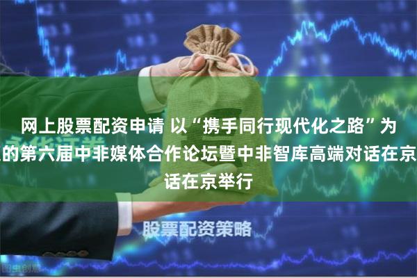 网上股票配资申请 以“携手同行现代化之路”为主题的第六届中非媒体合作论坛暨中非智库高端对话在京举行