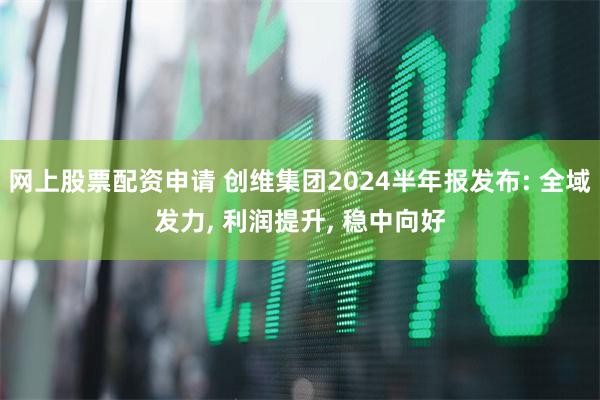 网上股票配资申请 创维集团2024半年报发布: 全域发力, 利润提升, 稳中向好