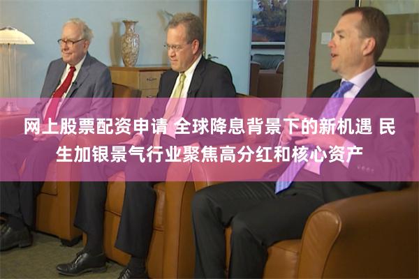 网上股票配资申请 全球降息背景下的新机遇 民生加银景气行业聚焦高分红和核心资产
