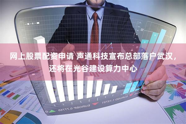 网上股票配资申请 声通科技宣布总部落户武汉，还将在光谷建设算力中心