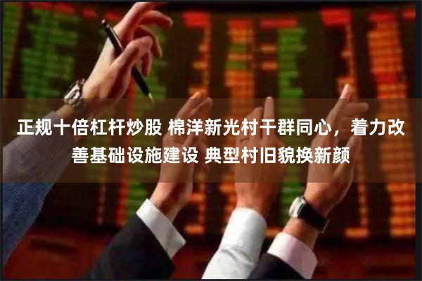 正规十倍杠杆炒股 棉洋新光村干群同心，着力改善基础设施建设 典型村旧貌换新颜