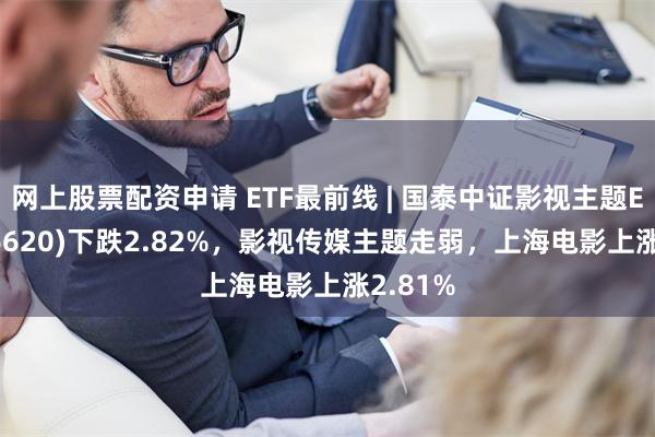 网上股票配资申请 ETF最前线 | 国泰中证影视主题ETF(516620)下跌2.82%，影视传媒主题走弱，上海电影上涨2.81%