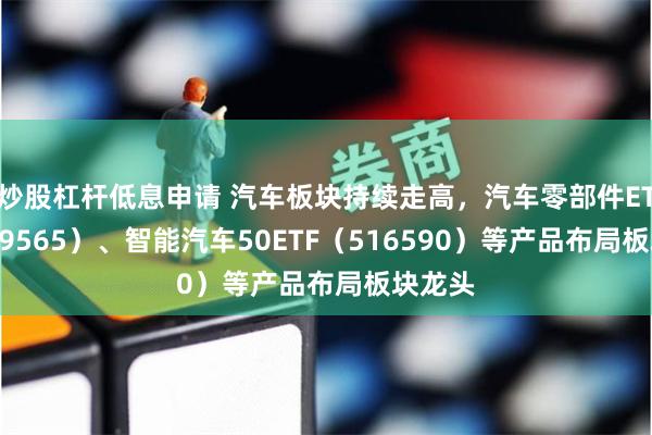 炒股杠杆低息申请 汽车板块持续走高，汽车零部件ETF（159565）、智能汽车50ETF（516590）等产品布局板块龙头