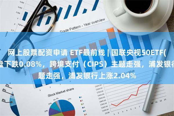 网上股票配资申请 ETF最前线 | 国联央视50ETF(159965)早盘下跌0.08%，跨境支付（CIPS）主题走强，浦发银行上涨2.04%