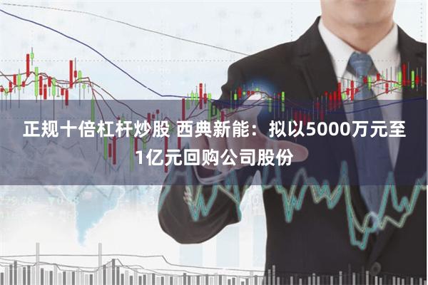 正规十倍杠杆炒股 西典新能：拟以5000万元至1亿元回购公司股份