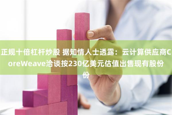 正规十倍杠杆炒股 据知情人士透露：云计算供应商CoreWeave洽谈按230亿美元估值出售现有股份