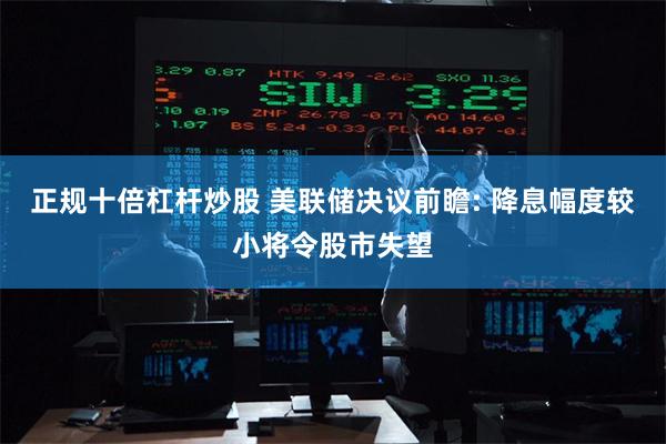 正规十倍杠杆炒股 美联储决议前瞻: 降息幅度较小将令股市失望