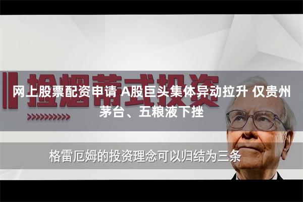 网上股票配资申请 A股巨头集体异动拉升 仅贵州茅台、五粮液下挫