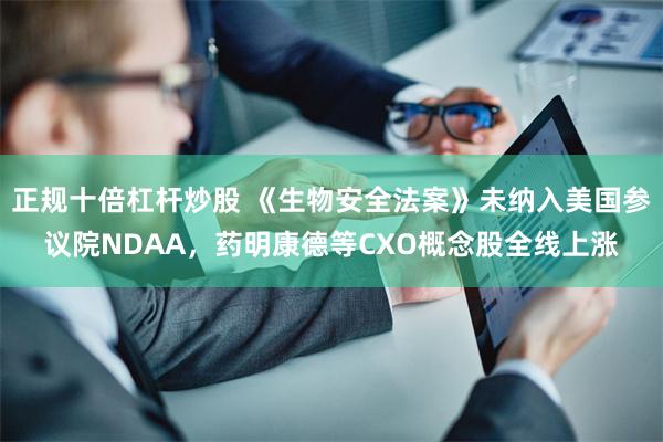 正规十倍杠杆炒股 《生物安全法案》未纳入美国参议院NDAA，药明康德等CXO概念股全线上涨