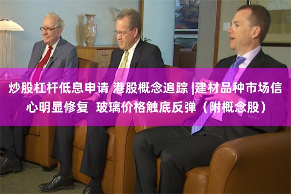 炒股杠杆低息申请 港股概念追踪 |建材品种市场信心明显修复  玻璃价格触底反弹（附概念股）